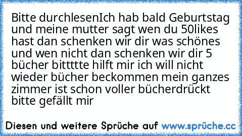 Bitte durchlesen
Ich hab bald Geburtstag und meine mutter sagt wen du 50likes hast dan schenken wir dir was schönes und wen nicht dan schenken wir dir 5 bücher bittttte hilft mir ich will nicht wieder bücher beckommen mein ganzes zimmer ist schon voller bücher
drückt bitte gefällt mir