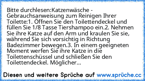 Bitte durchlesen:
Katzenwäsche - Gebrauchsanweisung zum Reinigen Ihrer Toilette:
1. Öffnen Sie den Toilettendeckel und füllen Sie 1/8 Tasse Tiershampoo ein.
2. Nehmen Sie ihre Katze auf den Arm und kraulen Sie sie, während Sie sich vorsichtig in Richtung Badezimmer bewegen.
3. In einem geeigneten Moment werfen Sie ihre Katze in die Toilettenschüssel und schließen Sie den Toilettendeckel. Möglic...