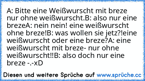 A: Bitte eine Weißwurscht mit breze nur ohne weißwurscht.
B: also nur eine breze
A: nein nein! eine weißwurscht ohne breze!
B: was wollen sie jetz?!eine weißwurscht oder eine breze?
A: eine weißwurscht mit breze- nur ohne weißwurscht!!
B: also doch nur eine breze -.-
xD