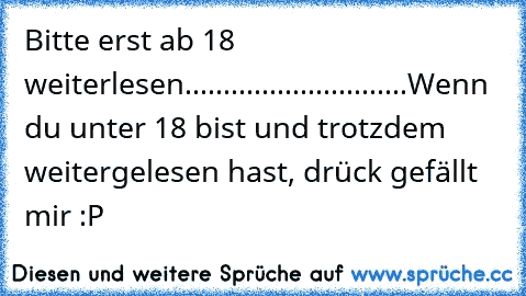 Bitte erst ab 18 weiterlesen.
....
...
...
...
...
...
...
...
...
Wenn du unter 18 bist und trotzdem weitergelesen hast, drück gefällt mir :P