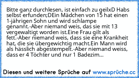 Bitte ganz durchlesen, ist einfach zu geilxD Habs selbst erfunden;D
Ein Mädchen von 15 hat einen 1-jährigen Sohn und wird schlampe genannt.
-Aber niemand weis, das sie mit 13 vergewaltigt worden ist.
Eine Frau gilt als fett.
-Aber niemand weis, dass sie eine Krankheit hat, die sie übergewichtig macht.
Ein Mann wird als hässlich abgestempelt.
-Aber niemand weiss, dass er 4 Töchter und nur 1 Badezim...