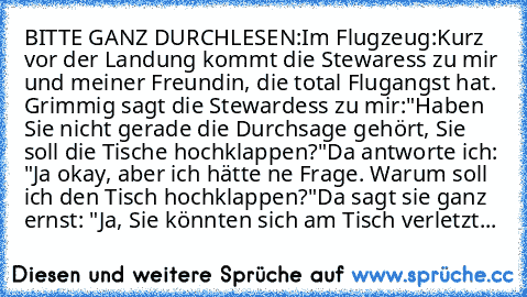 BITTE GANZ DURCHLESEN:
Im Flugzeug:
Kurz vor der Landung kommt die Stewaress zu mir und meiner Freundin, die total Flugangst hat. Grimmig sagt die Stewardess zu mir:
"Haben Sie nicht gerade die Durchsage gehört, Sie soll die Tische hochklappen?"
Da antworte ich: "Ja okay, aber ich hätte ne Frage. Warum soll ich den Tisch hochklappen?"
Da sagt sie ganz ernst: "Ja, Sie könnten sich am Tisch verletzt...