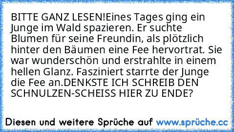 BITTE GANZ LESEN!
Eines Tages ging ein Junge im Wald spazieren. Er suchte Blumen für seine Freundin, als plötzlich hinter den Bäumen eine Fee hervortrat. Sie war wunderschön und erstrahlte in einem hellen Glanz. Fasziniert starrte der Junge die Fee an.
DENKSTE ICH SCHREIB DEN SCHNULZEN-SCHEISS HIER ZU ENDE?