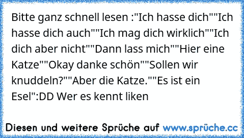 Bitte ganz schnell lesen :
"Ich hasse dich"
"Ich hasse dich auch"
"Ich mag dich wirklich"
"Ich dich aber nicht"
"Dann lass mich"
"Hier eine Katze"
"Okay danke schön"
"Sollen wir knuddeln?"
"Aber die Katze."
"Es ist ein Esel"
:DD Wer es kennt liken