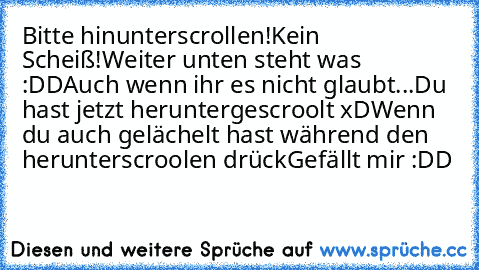 Bitte hinunterscrollen!
Kein Scheiß!
Weiter unten steht was :DD
Auch wenn ihr es nicht glaubt...
Du hast jetzt heruntergescroolt xD
Wenn du auch gelächelt hast während den herunterscroolen drück
Gefällt mir :DD