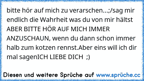 bitte hör auf mich zu verarschen...;/
sag mir endlich die Wahrheit was du von mir hältst ABER BITTE HÖR AUF MICH IMMER ANZUSCHAUN, wenn du dann schon immer  halb zum kotzen rennst.
Aber eins will ich dir mal sagen
ICH LIEBE DICH ♥ ;)