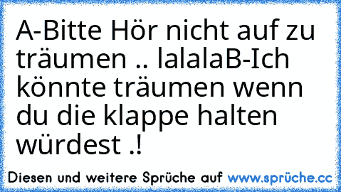 A-Bitte Hör nicht auf zu träumen .. lalala
B-Ich könnte träumen wenn du die klappe halten würdest .!