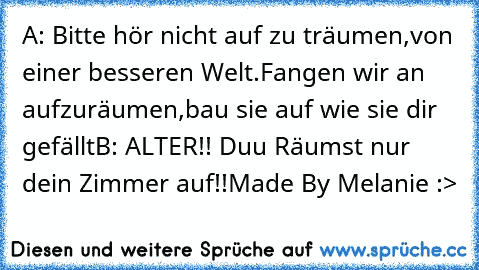 A: Bitte hör nicht auf zu träumen,
von einer besseren Welt.
Fangen wir an aufzuräumen,
bau sie auf wie sie dir gefällt
B: ALTER!! Duu Räumst nur dein Zimmer auf!!
Made By Melanie :>