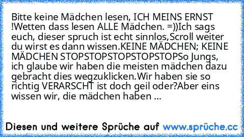 Bitte keine Mädchen lesen, ICH MEINS ERNST !
Wetten dass lesen ALLE Mädchen. =))
Ich sags euch, dieser spruch ist echt sinnlos,
Scroll weiter du wirst es dann wissen.
KEINE MÄDCHEN; KEINE MÄDCHEN STOP
STOP
STOP
STOP
STOP
So Jungs, ich glaube wir haben die meisten mädchen dazu gebracht dies wegzuklicken.
Wir haben sie so richtig VERARSCHT ist doch geil oder?
Aber eins wissen wir, die mädchen hab...