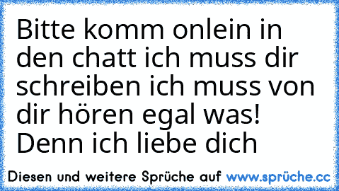 Bitte komm onlein in den chatt ich muss dir schreiben ich muss von dir hören egal was! Denn ich liebe dich