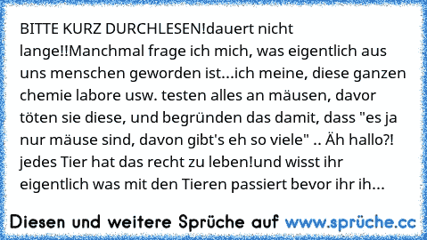 BITTE KURZ DURCHLESEN!
dauert nicht lange!!
Manchmal frage ich mich, was eigentlich aus uns menschen geworden ist...
ich meine, diese ganzen chemie labore usw. testen alles an mäusen, davor töten sie diese, und begründen das damit, dass "es ja nur mäuse sind, davon gibt's eh so viele" .. Äh hallo?! jedes Tier hat das recht zu leben!
und wisst ihr eigentlich was mit den Tieren passiert bevor ihr...