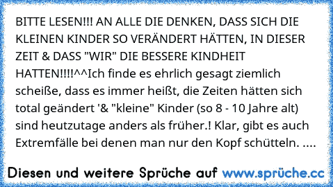 BITTE LESEN!!! AN ALLE DIE DENKEN, DASS SICH DIE KLEINEN KINDER SO VERÄNDERT HÄTTEN, IN DIESER ZEIT & DASS "WIR" DIE BESSERE KINDHEIT HATTEN!!!!^^
Ich finde es ehrlich gesagt ziemlich scheiße, dass es immer heißt, die Zeiten hätten sich total geändert '& "kleine" Kinder (so 8 - 10 Jahre alt)  sind heutzutage anders als früher.! Klar, gibt es auch Extremfälle bei denen man nur den Kopf schütteln...