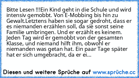 Bitte Lesen !!!
Ein Kind geht in die Schule und wird intensiv gemobbt. Von E-Mobbing bis hin zu Gewalt.
Letztens haben sie sogar gedroht, dass er es niemanden erzählen soll, da sie sonst seine Familie umbringen. Und er erzählt es keinem. Jeden Tag wird er gemobbt von der gesamten Klasse, und niemand hilft ihm, obwohl er niemanden was getan hat. Ein paar Tage später hat er sich umgebracht, da er...