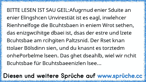 BITTE LESEN IST SAU GEIL:
Afugrnud enier Sduite an enier Elingshcen Unvirestiät ist es eagl, in
wlehcer Rienhnelfoge die Bcuhtsbaen in eniem Wrot sethen, das enizg
wcihitge dbaei ist, dsas der estre und lzete Bcuhtsbae am rcihgiten Paltz
snid. Der Rset knan ttolaer Bölsdinn sien, und du knasnt es torztedm onhe
Porbelme lseen. Das ghet dseahlb, wiel wir nchit Bcuhtsbae für Bcuhtsbae
enizlen lsee...