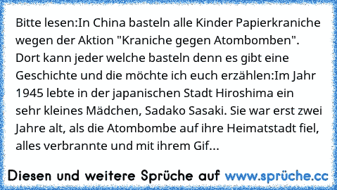 Bitte lesen:
In China basteln alle Kinder Papierkraniche wegen der Aktion "Kraniche gegen Atombomben". Dort kann jeder welche basteln denn es gibt eine Geschichte und die möchte ich euch erzählen:
Im Jahr 1945 lebte in der japanischen Stadt Hiroshima ein sehr kleines Mädchen, Sadako Sasaki. Sie war erst zwei Jahre alt, als die Atombombe auf ihre Heimatstadt fiel, alles verbrannte und mit ihrem ...