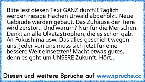 Bitte lest diesen Text GANZ durch!!!
Täglich werden riesige Flächen Urwald abgeholzt. Neue Gebäude werden gebaut. Das Zuhause der Tiere wird zerstört. Und warum? Nur für die Menschen. Denkt an alle Ölkatastrophen, die es schon gab. An Fukushima usw. Das alles geschieht wegen uns. Jeder von uns muss sich jetzt für eine bessere Welt einsetzten! Macht etwas gutes, denn es geht um UNSERE Zukunft. Hört...