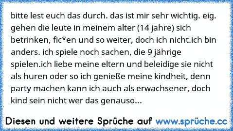 bitte lest euch das durch. das ist mir sehr wichtig. 
eig. gehen die leute in meinem alter (14 jahre) sich betrinken, fic*en und so weiter, doch ich nicht.
ich bin anders. 
ich spiele noch sachen, die 9 jährige spielen.
ich liebe meine eltern und beleidige sie nicht als huren oder so 
ich genieße meine kindheit, denn party machen kann ich auch als erwachsener, doch kind sein nicht 
wer das gena...