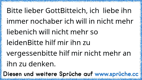 Bitte lieber Gott
Bitte
ich, ich  liebe ihn immer noch
aber ich will in nicht mehr lieben
ich will nicht mehr so leiden
Bitte hilf mir ihn zu vergessen
bitte hilf mir nicht mehr an ihn zu denken.