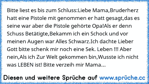 Bitte liest es bis zum Schluss:
Liebe Mama,
Bruderherz hatt eine Pistole mit genommen er hatt gesagt,das es seine war aber die Pistole gehörte Opa!
Als er denn Schuss Betätigte,Bekamm ich ein Schock und vor meinen Augen war Alles Schwarz.Ich dachte Lieber Gott bitte schenk mir noch eine Sek. Leben !!! Aber nein,Als ich Zur Welt gekommen bin,Wusste ich nicht was LEBEN ist! Bitte verzeih mir Mama...