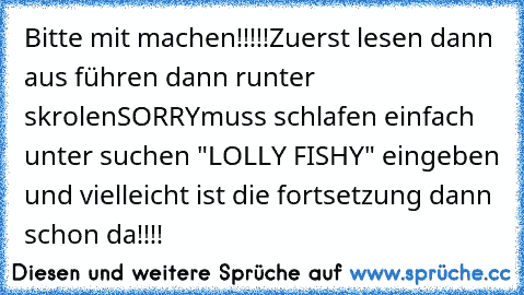 Bitte mit machen!!!!!
Zuerst lesen dann aus führen dann runter skrolen
SORRY
muss schlafen einfach unter suchen "LOLLY FISHY" eingeben und vielleicht ist die fortsetzung dann schon da!!!!