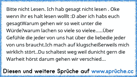 Bitte nicht Lesen. Ich hab gesagt nicht lesen . Oke wenn ihr es halt lesen wolllt :D aber ich habs euch gesagt
Warum gehen wir so weit unter die Würde?
warum lachen so viele so vielee.....
Über Gefühle die jeder von uns hat über die liebe
die jeder von uns braucht.Ich mach auf klugscheißer
weils mich wirklich stört..Du schaltest weg weil du
nicht gern die Warheit hörst darum gehen wir verschied...