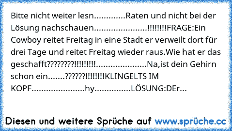 Bitte nicht weiter lesn.............
Raten und nicht bei der Lösung nachschauen......................!!!!!!!!
FRAGE:Ein Cowboy reitet Freitag in eine Stadt er verweilt dort für drei Tage und reitet Freitag wieder raus.Wie hat er das geschafft????????!!!!!!!!!
.....................
Na,ist dein Gehirn schon ein.......??????!!!!!!!!
KLINGELTS IM KOPF......................
hy...............
LÖSUNG:...