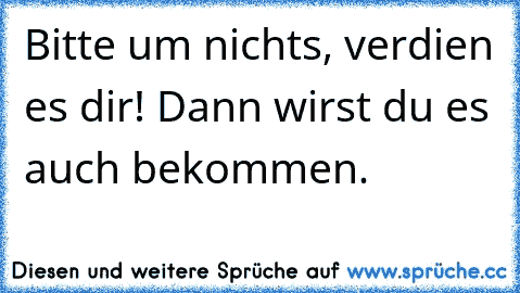 Bitte um nichts, verdien es dir! Dann wirst du es auch bekommen.