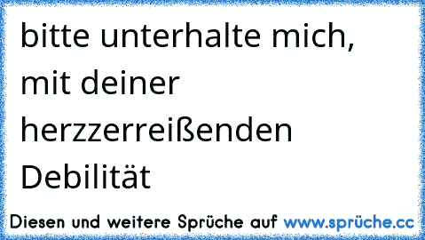 bitte unterhalte mich, mit deiner herzzerreißenden Debilität