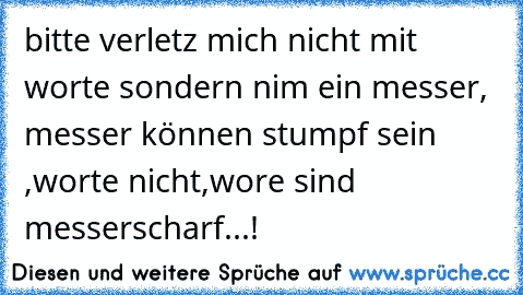 bitte verletz mich nicht mit worte sondern nim ein messer, messer können stumpf sein ,worte nicht,wore sind messerscharf...!