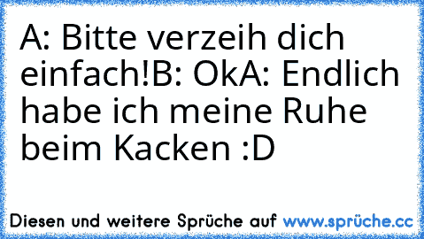 A: Bitte verzeih dich einfach!
B: Ok
A: Endlich habe ich meine Ruhe beim Kacken :D