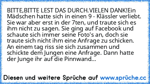 BITTE,BITTE LEST DAS DURCH.VIELEN DANK!
Ein Mädschen hatte sich in einen 9 - Klässler verliebt. Sie war aber erst in der 7ten, und traute sich es ihm nicht zu sagen. Sie ging auf Facebook und schaute sich immer seine Foto's an, doch sie traute sich nicht ihm eine Anfrage zu schicken. An einem tag riss sie sich zusammen und schickte dem Jungen eine Anfrage. Dann hatte der Junge ihr auf die Pinnwand...