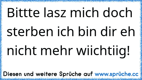 Bittte lasz mich doch sterben ich bin dir eh nicht mehr wiichtiig!