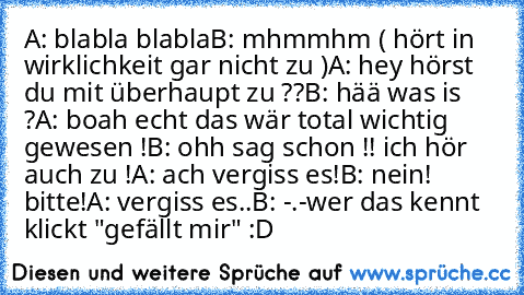 A: blabla blabla
B: mhmmhm ( hört in wirklichkeit gar nicht zu )
A: hey hörst du mit überhaupt zu ??
B: hää was is ?
A: boah echt das wär total wichtig gewesen !
B: ohh sag schon !! ich hör auch zu !
A: ach vergiss es!
B: nein! bitte!
A: vergiss es..
B: -.-
wer das kennt klickt "gefällt mir" :D