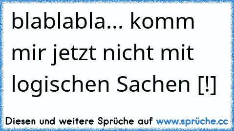 blablabla... komm mir jetzt nicht mit logischen Sachen [!]