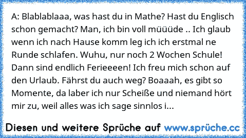 A: Blablablaaa, was hast du in Mathe? Hast du Englisch schon gemacht? Man, ich bin voll müüüde .. Ich glaub wenn ich nach Hause komm leg ich ich erstmal ne Runde schlafen. Wuhu, nur noch 2 Wochen Schule! Dann sind endlich Ferieeeen! Ich freu mich schon auf den Urlaub. Fährst du auch weg? Boaaah, es gibt so Momente, da laber ich nur Scheiße und niemand hört mir zu, weil alles was ich sage sinnlos i...