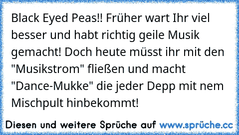 Black Eyed Peas!! Früher wart Ihr viel besser und habt richtig geile Musik gemacht! Doch heute müsst ihr mit den "Musikstrom" fließen und macht "Dance-Mukke" die jeder Depp mit nem Mischpult hinbekommt!