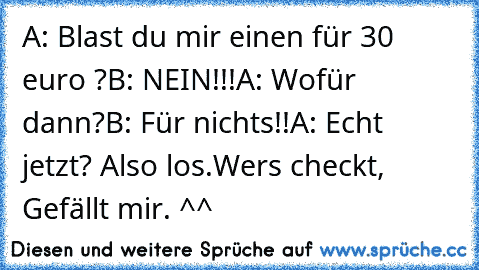 A: Blast du mir einen für 30 euro ?
B: NEIN!!!
A: Wofür dann?
B: Für nichts!!
A: Echt jetzt? Also los.
Wers checkt, Gefällt mir. ^^