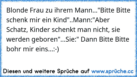 Blonde Frau zu ihrem Mann..."Bitte Bitte schenk mir ein Kind"..Mann:"Aber Schatz, Kinder schenkt man nicht, sie werden geboren"...Sie:" Dann Bitte Bitte bohr mir eins...:-)