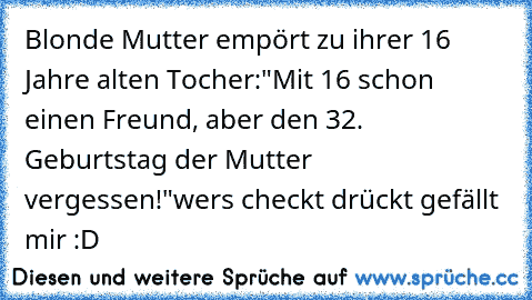 Blonde Mutter empört zu ihrer 16 Jahre alten Tocher:
"Mit 16 schon einen Freund, aber den 32. Geburtstag der Mutter vergessen!"
wers checkt drückt gefällt mir :D