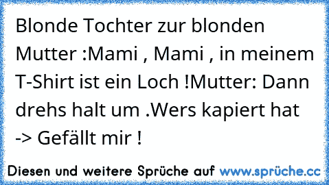 Blonde Tochter zur blonden Mutter :
Mami , Mami , in meinem T-Shirt ist ein Loch !
Mutter: Dann drehs halt um .
Wers kapiert hat -> Gefällt mir !