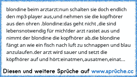 blondine beim arzt
arzt:nun schalten sie doch endlich den mp3-player aus,und nehmen sie die kopfhörer aus den ohren .
blondine:das geht nicht ,die sind lebensnotwendig für mich!
der arzt rastet aus und nimmt der blondine die kopfhörer ab.die blondine fängt an wie ein fisch nach luft zu schnappen und blau anzulaufen.der arzt wird sauer und setzt die köpfhörer auf und hört:einatmen,ausatmen,einat...