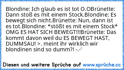 Blondine: Ich glaub es ist tot O.O
Brünette: Dann stoß es mit einem Stock.
Blondine: Es bewegt sich nicht.
Brünette: Nun, dann ist es tot.
Blondine: *stößt es mit einem Stock* OMG ES HAT SICH BEWEGT!!!
Brünette: Das kommt davon weil du ES BEWEGT HAST, DUMMSAU! >. 
meint ihr wirklich wir blondinen sind so dumm?! -.-'