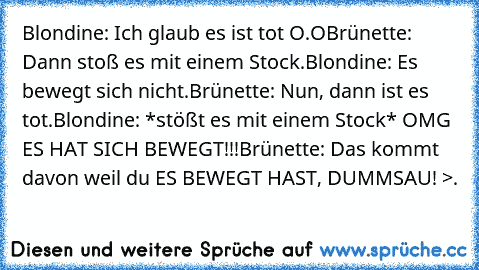 Blondine: Ich glaub es ist tot O.O
Brünette: Dann stoß es mit einem Stock.
Blondine: Es bewegt sich nicht.
Brünette: Nun, dann ist es tot.
Blondine: *stößt es mit einem Stock* OMG ES HAT SICH BEWEGT!!!
Brünette: Das kommt davon weil du ES BEWEGT HAST, DUMMSAU! >.