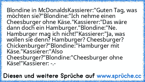 Blondine in McDonalds
Kassierer:"Guten Tag, was möchten sie?"
Blondine:"Ich nehme einen Cheesburger ohne Käse."
Kassierer:"Das wäre dann doch ein Hamburger."
Blondine:"Ne. Hamburger mag ich nicht!"
Kassierer:"Ja, was wollen sie denn? Hamburger? Cheesburger? Chickenburger?"
Blondine:"Hamburger mit Käse."
Kassierer:"Also Cheesburger?"
Blondine:"Cheesburger ohne Käse!"
Kassierer: -.-