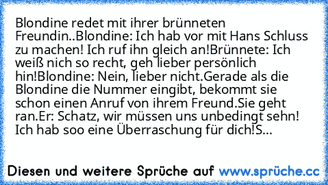 Blondine redet mit ihrer brünneten Freundin..
Blondine: Ich hab vor mit Hans Schluss zu machen! Ich ruf ihn gleich an!
Brünnete: Ich weiß nich so recht, geh lieber persönlich hin!
Blondine: Nein, lieber nicht.
Gerade als die Blondine die Nummer eingibt, bekommt sie schon einen Anruf von ihrem Freund.
Sie geht ran.
Er: Schatz, wir müssen uns unbedingt sehn! Ich hab soo eine Überraschung für dich!
S...