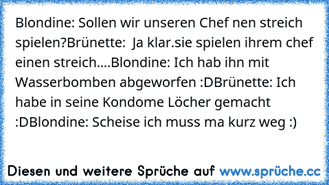 Blondine: Sollen wir unseren Chef nen streich spielen?
Brünette:  Ja klar.
sie spielen ihrem chef einen streich....
Blondine: Ich hab ihn mit Wasserbomben abgeworfen :D
Brünette: Ich habe in seine Kondome Löcher gemacht :D
Blondine: Scheise ich muss ma kurz weg :)