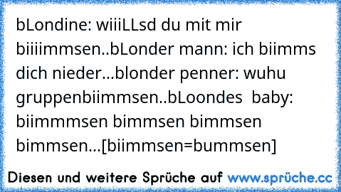 bLondine: wiiiLLsd du mit mir biiiimmsen..
bLonder mann: ich biimms dich nieder...
blonder penner: wuhu gruppenbiimmsen..
bLoondes  baby:  biimmmsen bimmsen bimmsen bimmsen...
[biimmsen=bummsen]