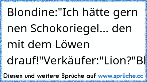 Blondine:"Ich hätte gern nen Schokoriegel... den mit dem Löwen drauf!"
Verkäufer:"Lion?"
Blondine:"Nee,kaufen!"