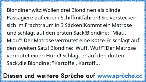 Blondinenwitz:
Wollen drei Blondinen als blinde Passagiere auf einem Schiff
mitfahren! Sie verstecken sich im Frachtraum in 3 Säcken!
Kommt ein Matrose und schlägt auf den ersten Sack!
Blondine: "Miau, Miau"! Der Matrose vermutet eine Katze.
Er schlägt auf den zweiten Satz! Blondine:"Wuff, Wuff"!
Der Matrose vermutet einen Hund! Schlägt er auf den dritten Sack,
die Blondine: "Kartoffel, Kartoff...