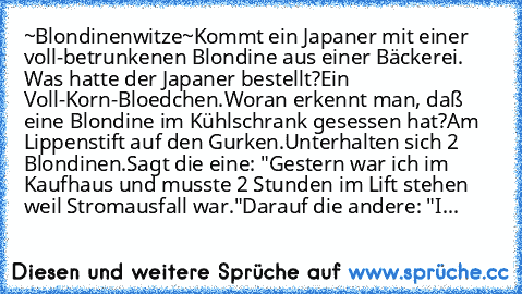 ~Blondinenwitze~
Kommt ein Japaner mit einer voll-betrunkenen Blondine aus einer Bäckerei. Was hatte der Japaner bestellt?
Ein Voll-Korn-Bloedchen.
Woran erkennt man, daß eine Blondine im Kühlschrank gesessen hat?
Am Lippenstift auf den Gurken.
Unterhalten sich 2 Blondinen.
Sagt die eine: "Gestern war ich im Kaufhaus und musste 2 Stunden im Lift stehen weil Stromausfall war."
Darauf die andere:...